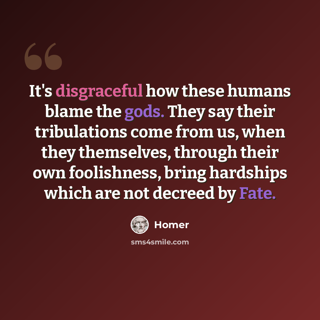 “It's disgraceful how these humans blame the gods. They say their tribulations come from us, when they themselves, through their own foolishness, bring hardships which are not decreed by Fate.” quote by Homer