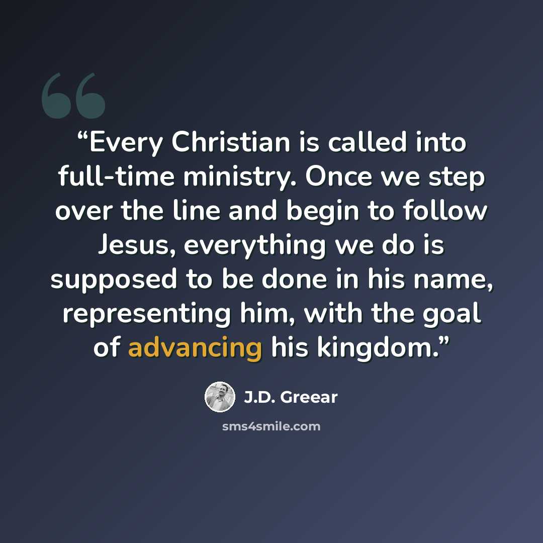 “Every Christian is called into full-time ministry. Once we step over the line and begin to follow Jesus, everything we do is supposed to be done in his name, representing him, with the goal of advancing his kingdom.” quote by J.D. Greear