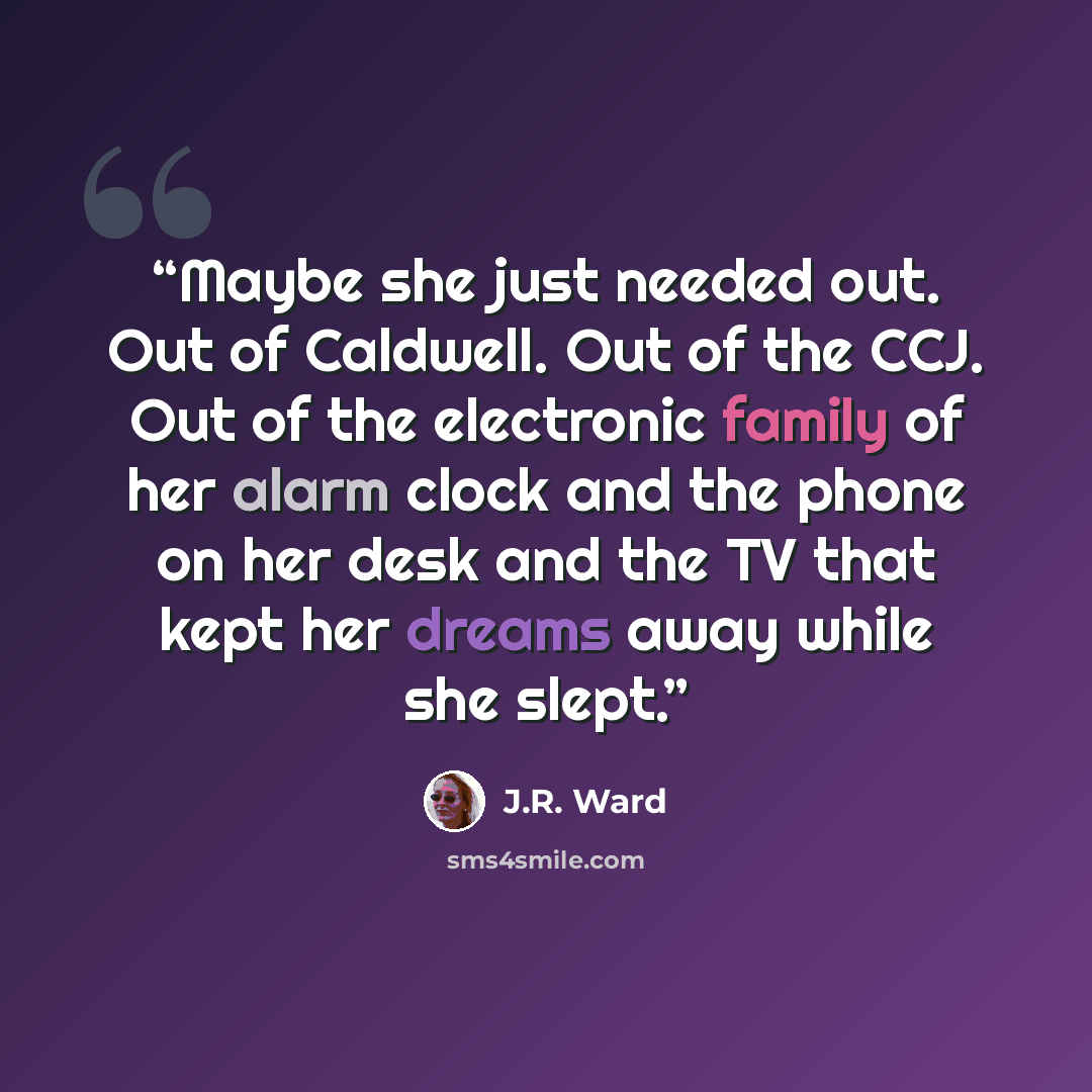 “Maybe she just needed out. Out of Caldwell. Out of the CCJ. Out of the electronic family of her alarm clock and the phone on her desk and the TV that kept her dreams away while she slept.” quote by J.R. Ward