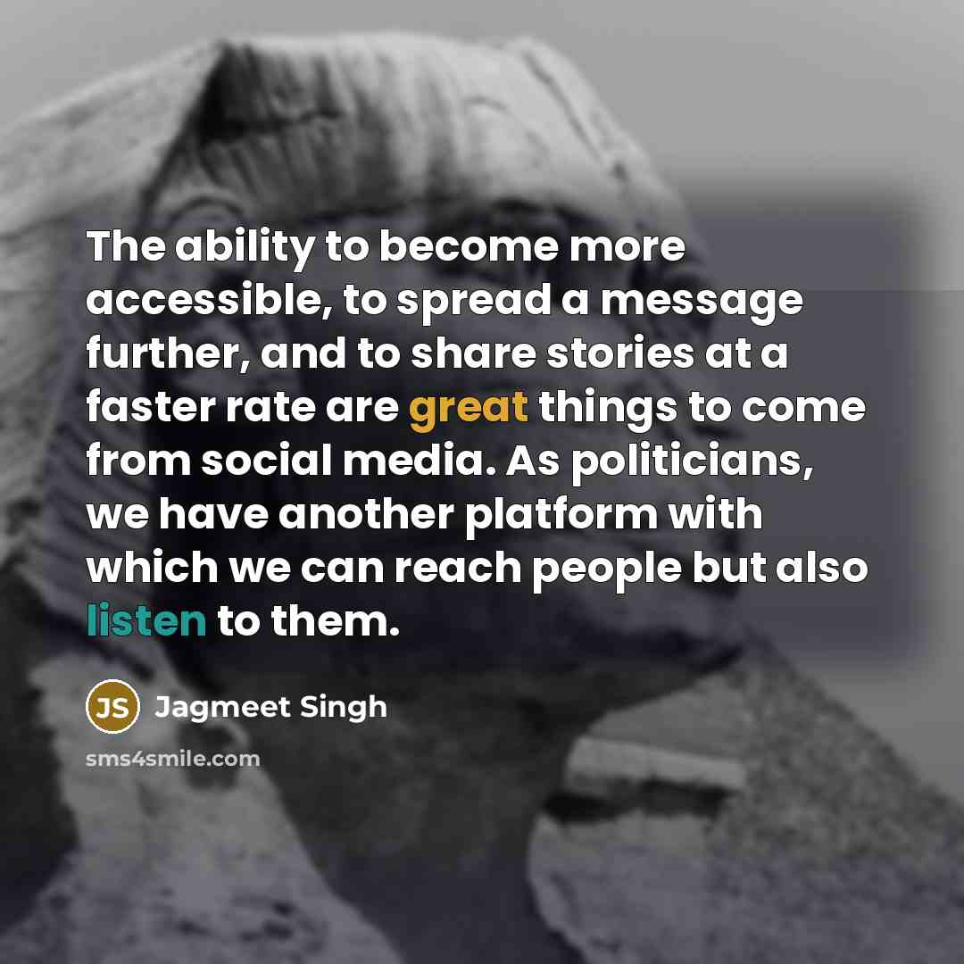 “The ability to become more accessible, to spread a message further, and to share stories at a faster rate are great things to come from social media. As politicians, we have another platform with which we can reach people but also listen to them.” quote by Jagmeet Singh