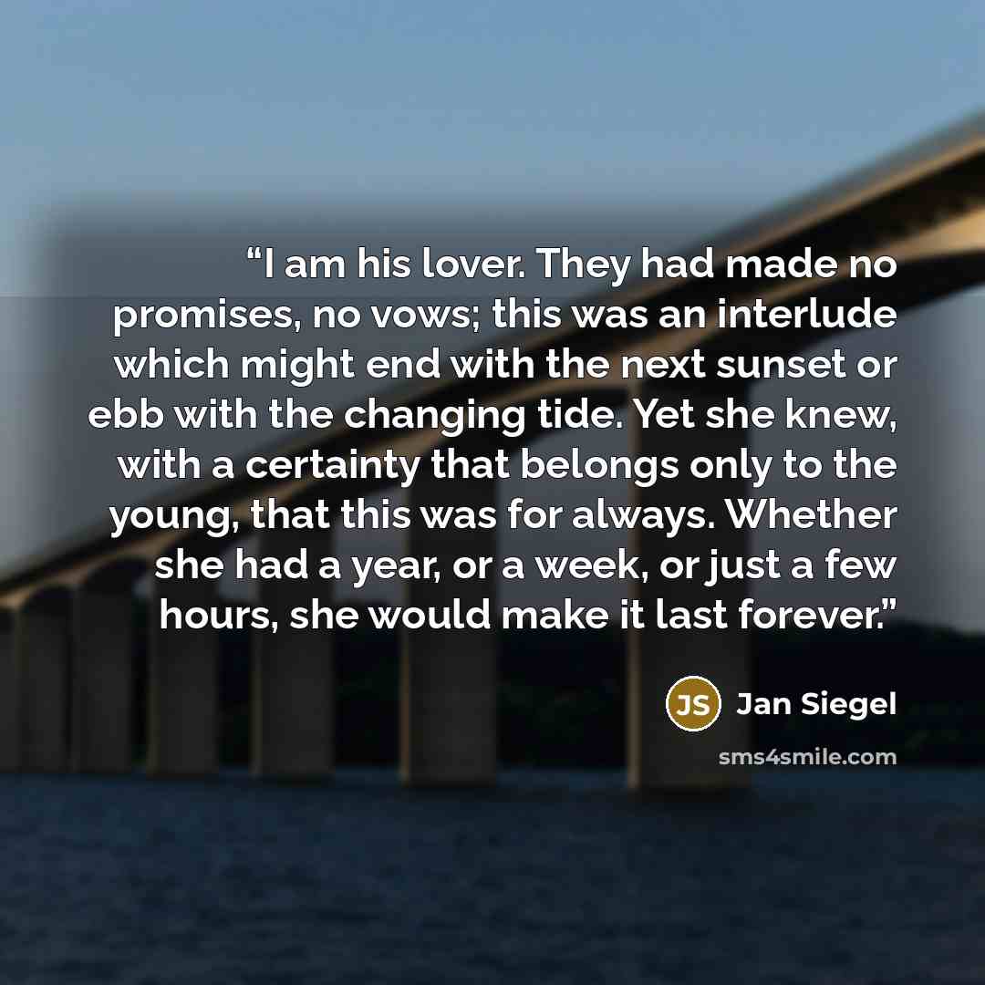 “I am his lover. They had made no promises, no vows; this was an interlude which might end with the next sunset or ebb with the changing tide. Yet she knew, with a certainty that belongs only to the young, that this was for always. Whether she had a year, or a week, or just a few hours, she would…” quote by Jan Siegel