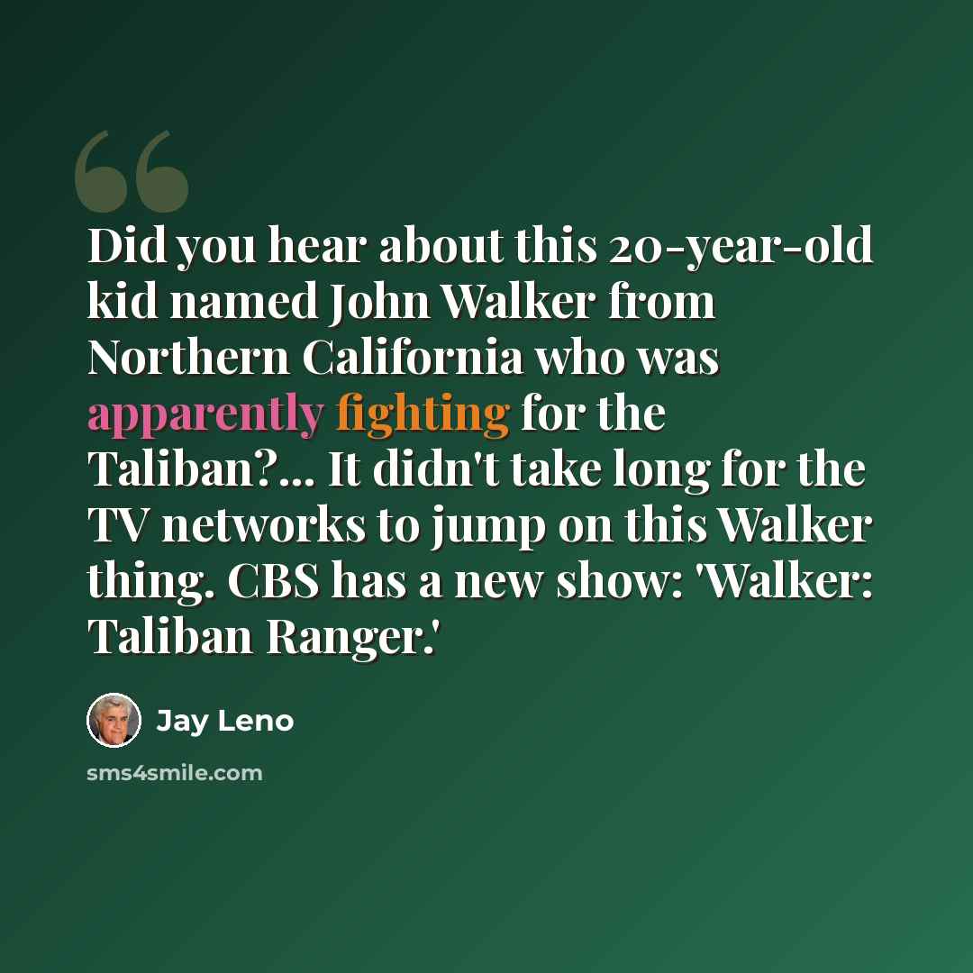 “Did you hear about this 20-year-old kid named John Walker from Northern California who was apparently fighting for the Taliban?... It didn't take long for the TV networks to jump on this Walker thing. CBS has a new show: 'Walker: Taliban Ranger.'” quote by Jay Leno
