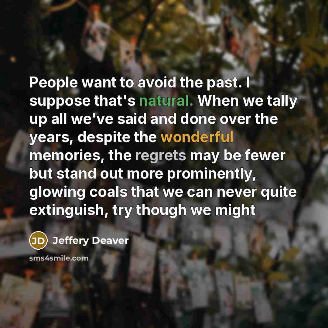 “People want to avoid the past. I suppose that's natural. When we tally up all we've said and done over the years, despite the wonderful memories, the regrets may be fewer but stand out more prominently, glowing coals that we can never quite extinguish, try though we might” quote by Jeffery Deaver