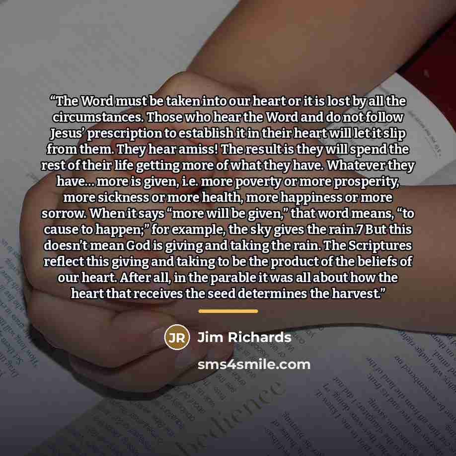 “The Word must be taken into our heart or it is lost by all the circumstances. Those who hear the Word and do not follow Jesus’ prescription to establish it in their heart will let it slip from them. They hear amiss! The result is they will spend the rest of their life getting more of what they…” quote by Jim Richards