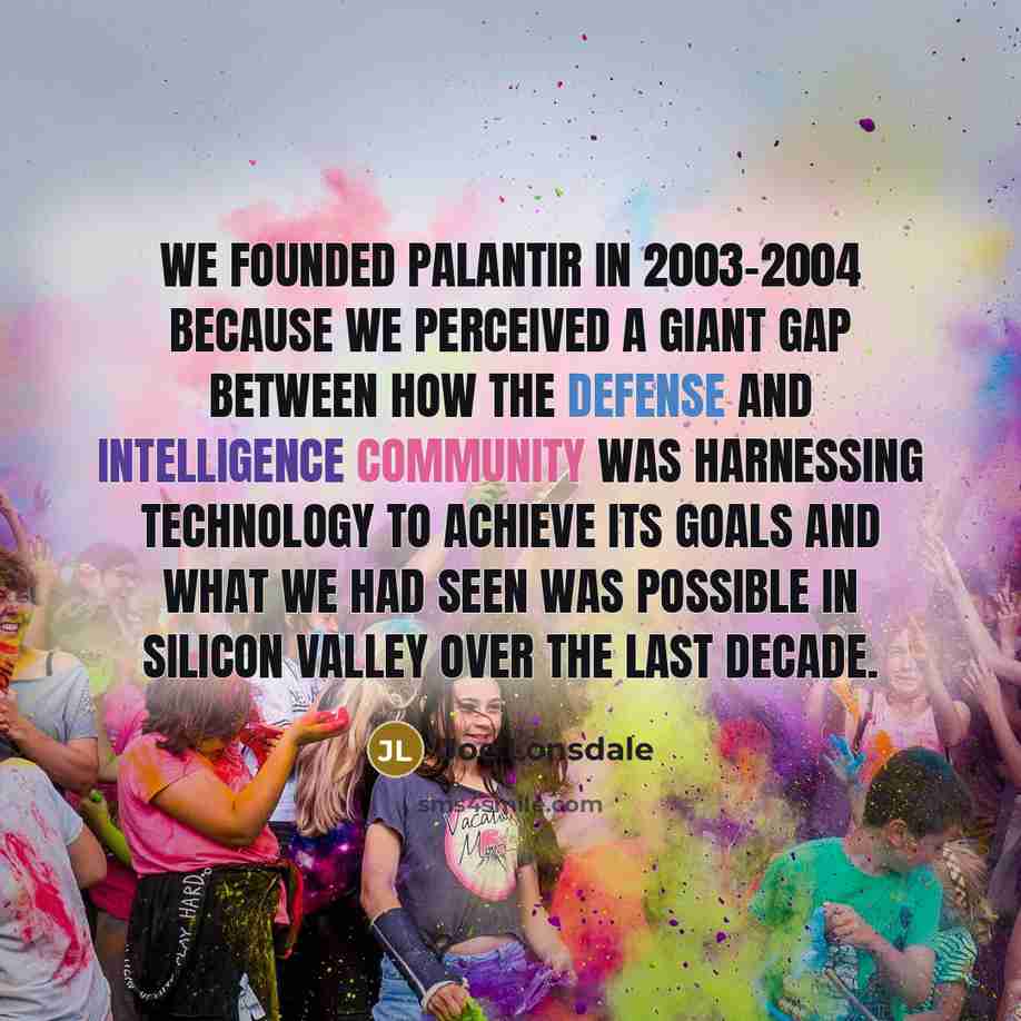 “We founded Palantir in 2003-2004 because we perceived a giant gap between how the defense and intelligence community was harnessing technology to achieve its goals and what we had seen was possible in Silicon Valley over the last decade.” quote by Joe Lonsdale