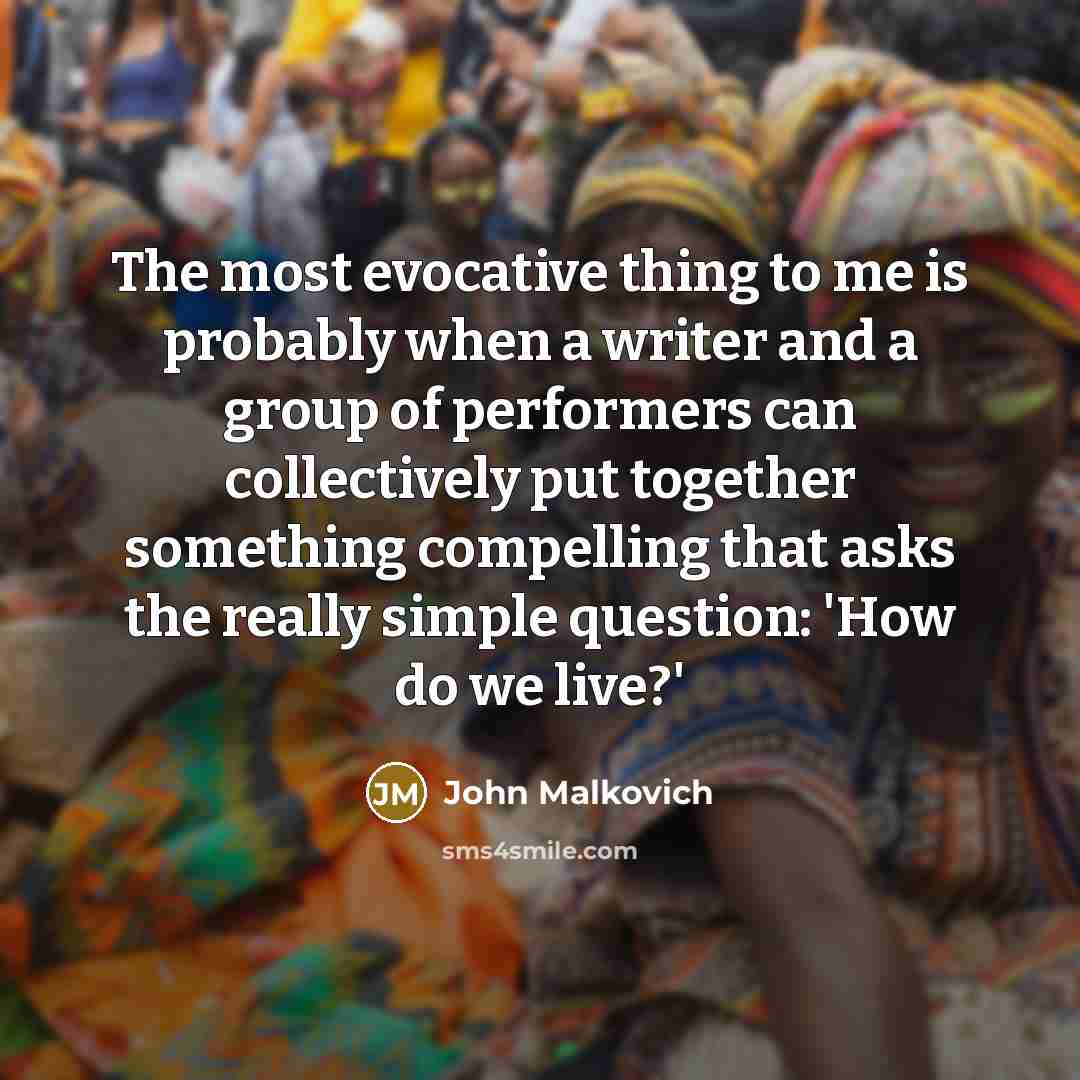 “The most evocative thing to me is probably when a writer and a group of performers can collectively put together something compelling that asks the really simple question: 'How do we live?'” quote by John Malkovich