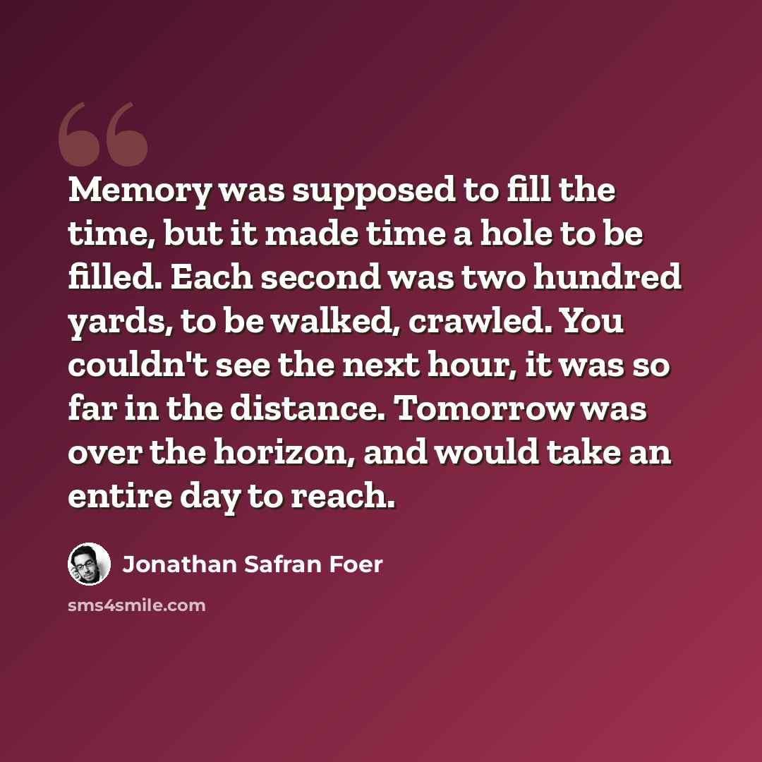 “Memory was supposed to fill the time, but it made time a hole to be filled. Each second was two hundred yards, to be walked, crawled. You couldn't see the next hour, it was so far in the distance. Tomorrow was over the horizon, and would take an entire day to reach.” quote by Jonathan Safran Foer