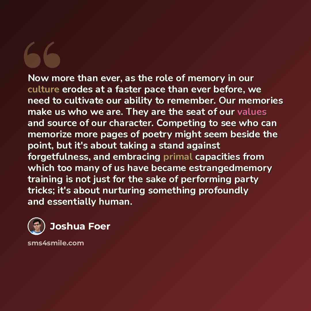 “Now more than ever, as the role of memory in our culture erodes at a faster pace than ever before, we need to cultivate our ability to remember. Our memories make us who we are. They are the seat of our values and source of our character. Competing to see who can memorize more pages of poetry…” quote by Joshua Foer