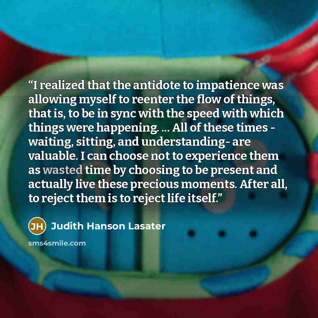 “I realized that the antidote to impatience was allowing myself to reenter the flow of things, that is, to be in sync with the speed with which things were happening. ... All of these times - waiting, sitting, and understanding- are valuable. I can choose not to experience them as wasted time by…” quote by Judith Hanson Lasater