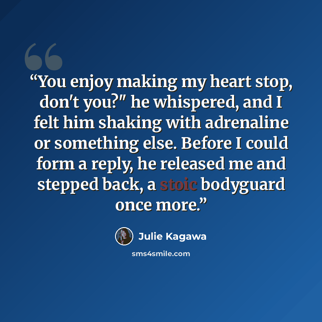 “You enjoy making my heart stop, don't you?" he whispered, and I felt him shaking with adrenaline or something else. Before I could form a reply, he released me and stepped back, a stoic bodyguard once more.” quote by Julie Kagawa