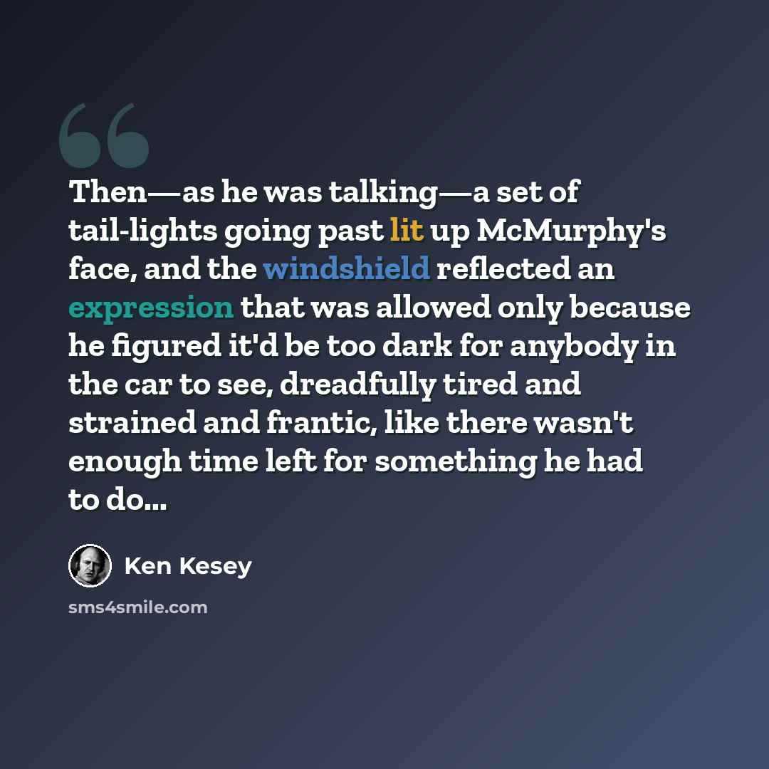 “Then—as he was talking—a set of tail-lights going past lit up McMurphy's face, and the windshield reflected an expression that was allowed only because he figured it'd be too dark for anybody in the car to see, dreadfully tired and strained and frantic, like there wasn't enough time left for…” quote by Ken Kesey