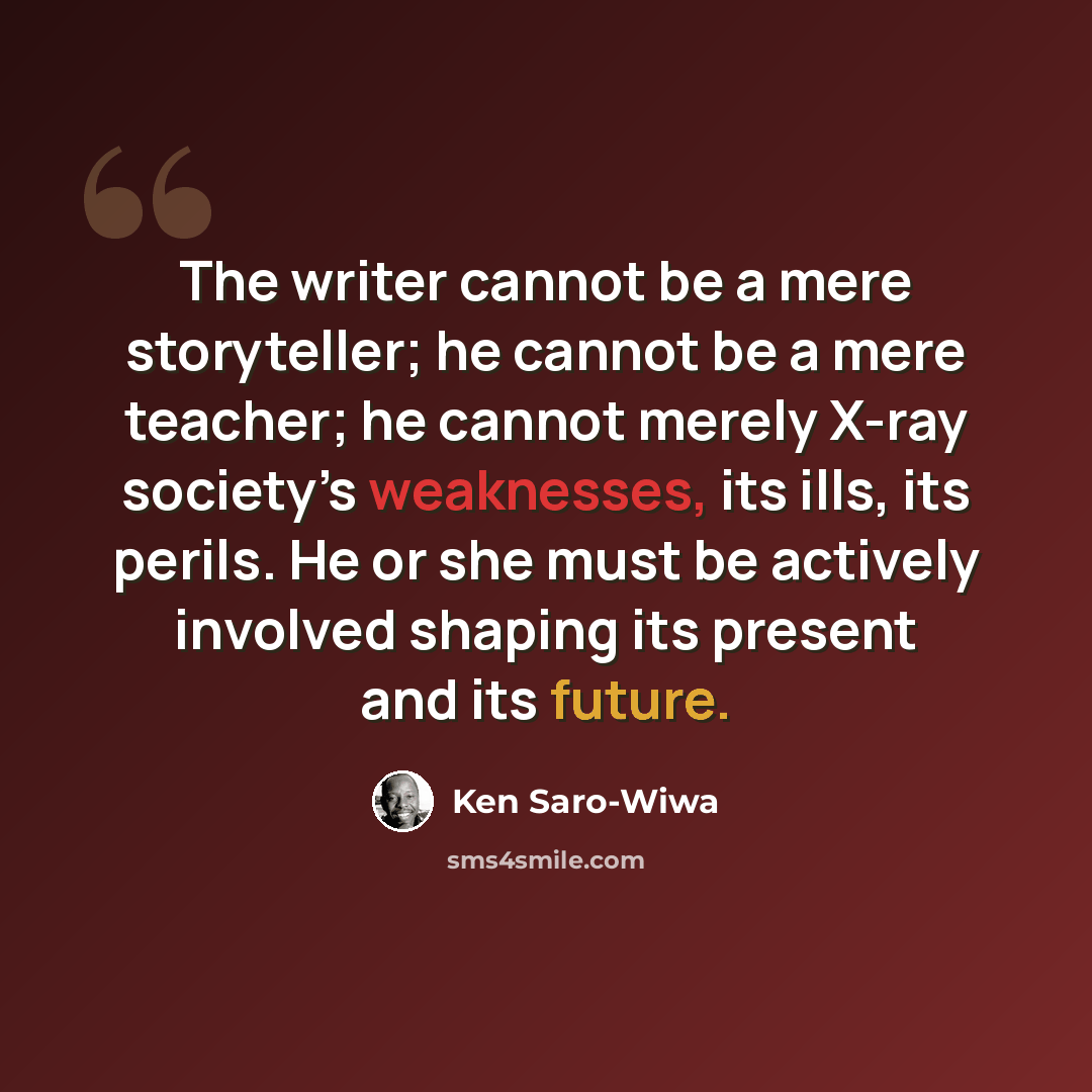 “The writer cannot be a mere storyteller; he cannot be a mere teacher; he cannot merely X-ray society’s weaknesses, its ills, its perils. He or she must be actively involved shaping its present and its future.” quote by Ken Saro-Wiwa