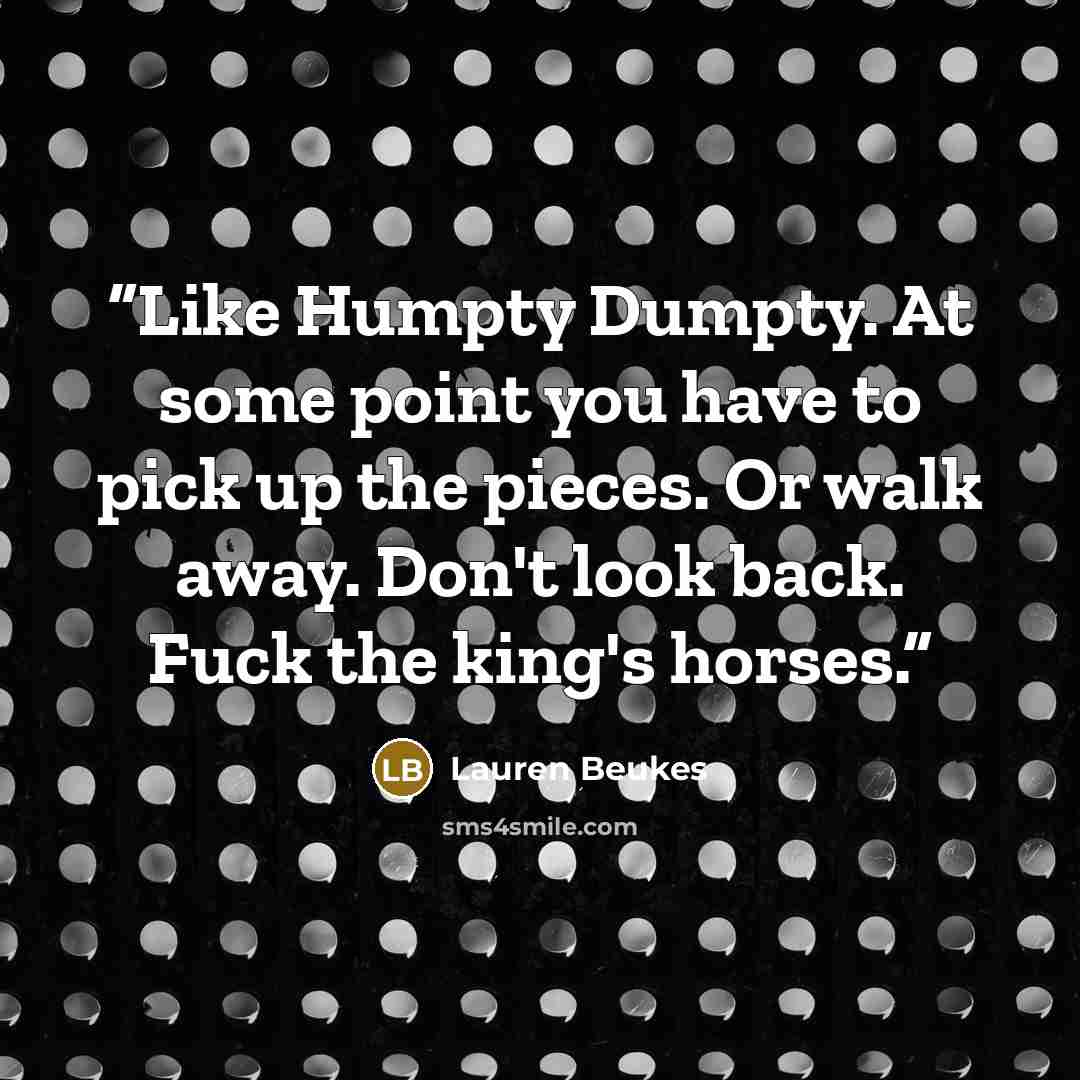 “Like Humpty Dumpty. At some point you have to pick up the pieces. Or walk away. Don't look back. Fuck the king's horses.” quote by Lauren Beukes