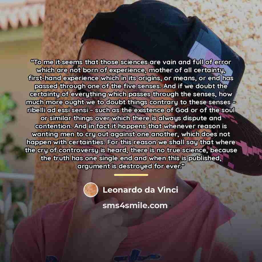 “To me it seems that those sciences are vain and full of error which are not born of experience, mother of all certainty, first-hand experience which in its origins, or means, or end has passed through one of the five senses. And if we doubt the certainty of everything which passes through the…” quote by Leonardo da Vinci