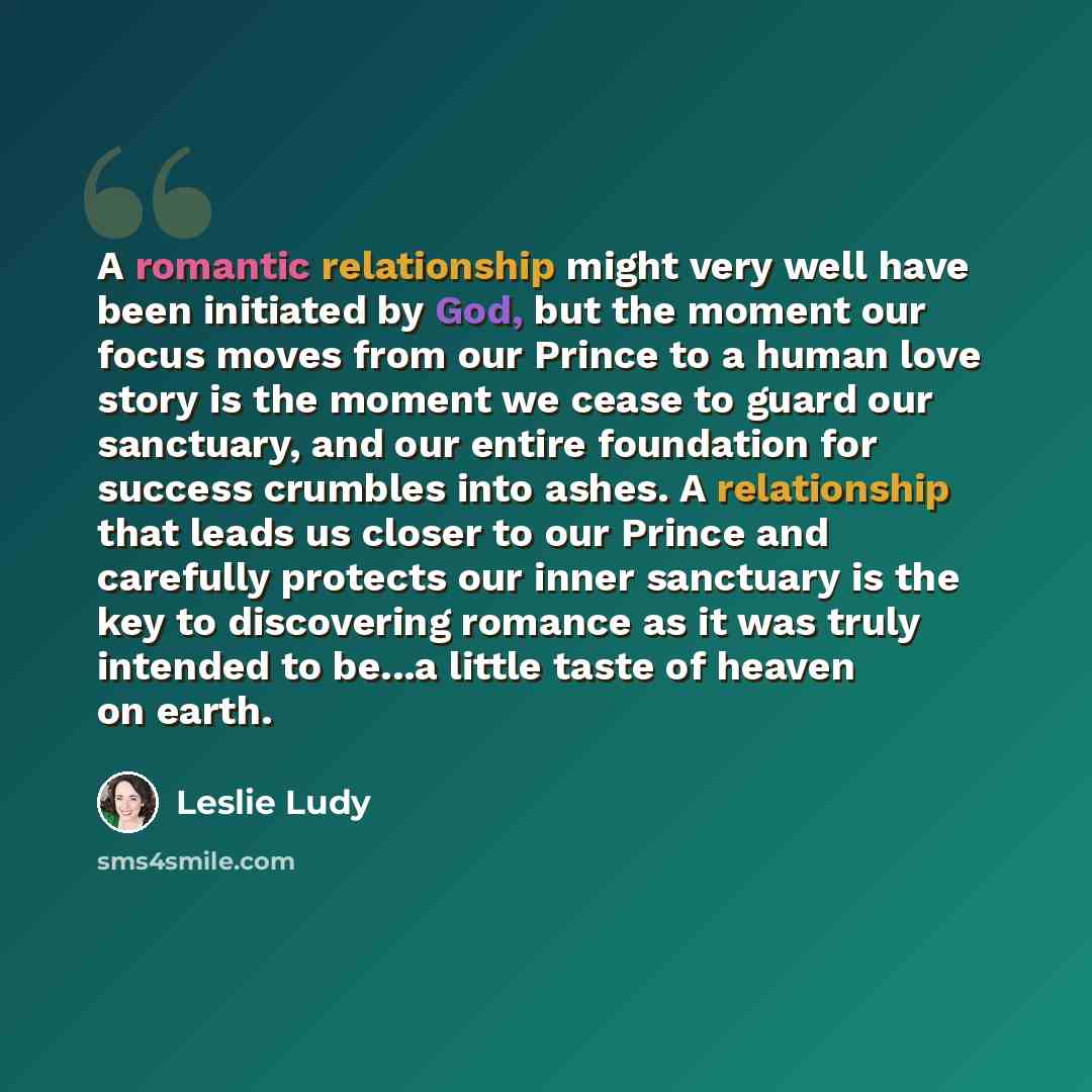 “A romantic relationship might very well have been initiated by God, but the moment our focus moves from our Prince to a human love story is the moment we cease to guard our sanctuary, and our entire foundation for success crumbles into ashes. A relationship that leads us closer to our Prince and…” quote by Leslie Ludy