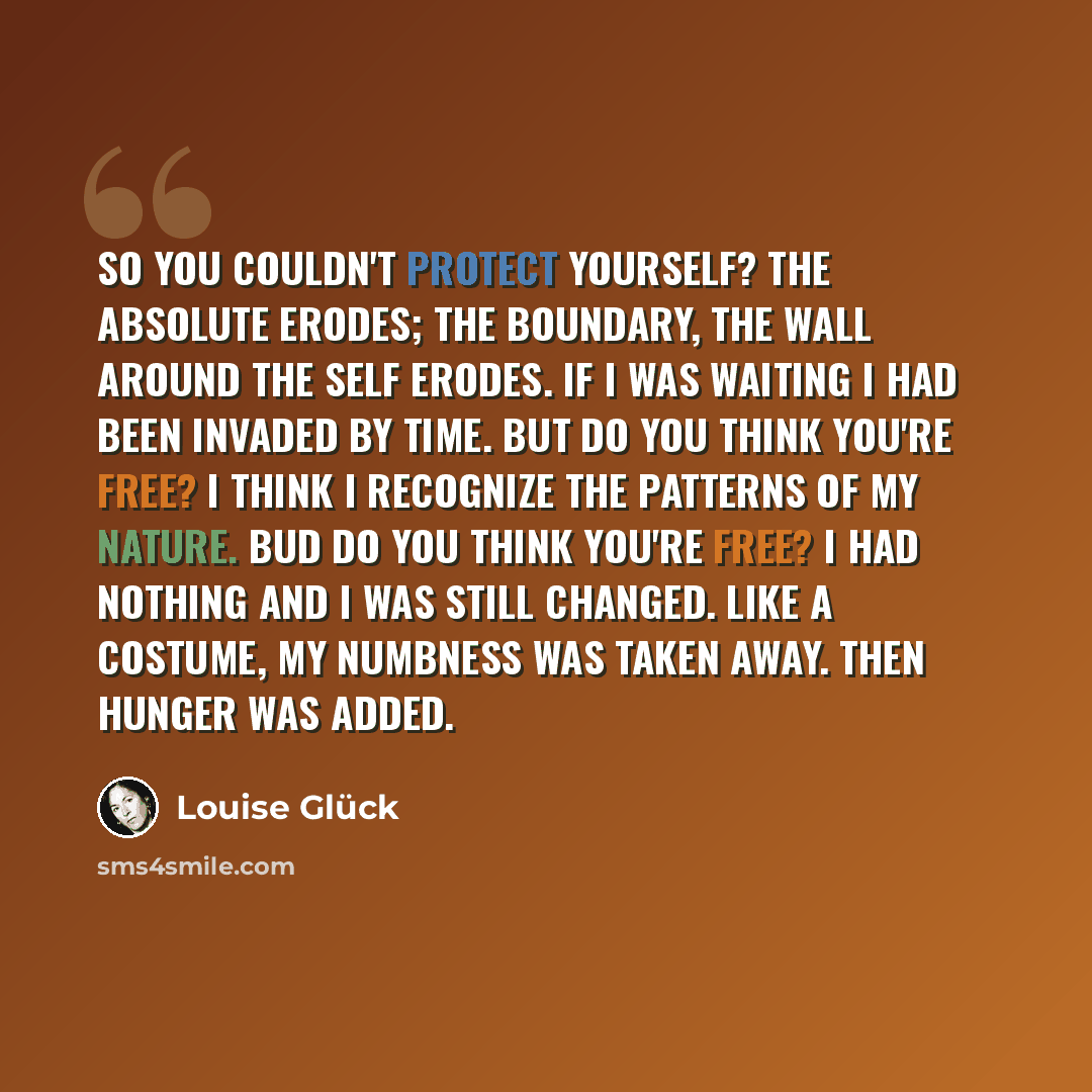 “So you couldn't protect yourself? The absolute erodes; the boundary, the wall around the self erodes. If I was waiting I had been invaded by time. But do you think you're free? I think I recognize the patterns of my nature. Bud do you think you're free? I had nothing and I was still changed. Like…” quote by Louise Glück