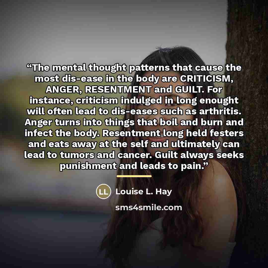 “The mental thought patterns that cause the most dis-ease in the body are CRITICISM, ANGER, RESENTMENT and GUILT. For instance, criticism indulged in long enought will often lead to dis-eases such as arthritis. Anger turns into things that boil and burn and infect the body. Resentment long held…” quote by Louise L. Hay