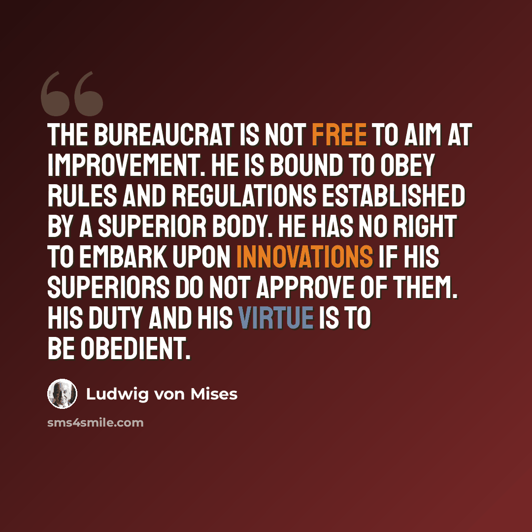 “The bureaucrat is not free to aim at improvement. He is bound to obey rules and regulations established by a superior body. He has no right to embark upon innovations if his superiors do not approve of them. His duty and his virtue is to be obedient.” quote by Ludwig von Mises