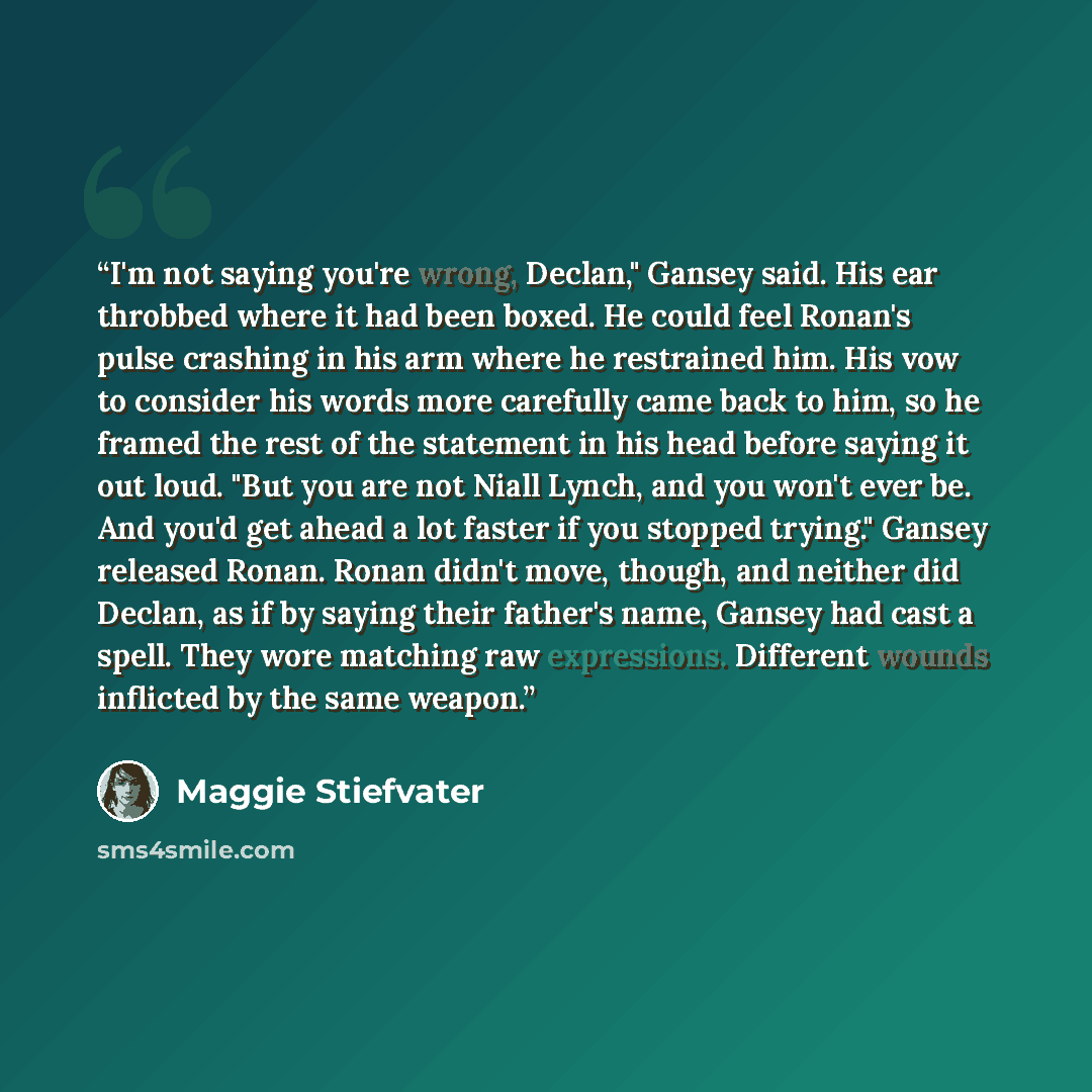 “I'm not saying you're wrong, Declan," Gansey said. His ear throbbed where it had been boxed. He could feel Ronan's pulse crashing in his arm where he restrained him. His vow to consider his words more carefully came back to him, so he framed the rest of the statement in his head before saying it…” quote by Maggie Stiefvater