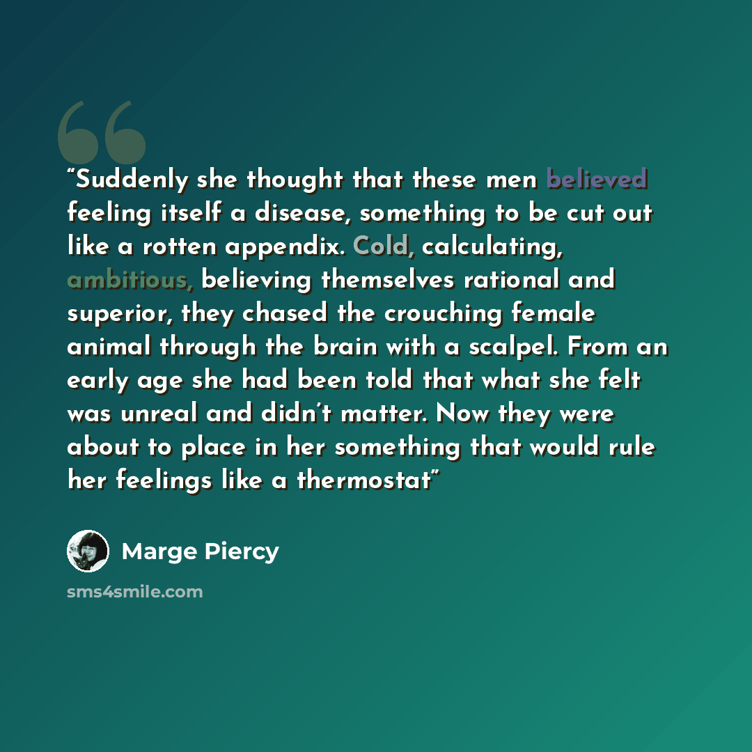 “Suddenly she thought that these men believed feeling itself a disease, something to be cut out like a rotten appendix. Cold, calculating, ambitious, believing themselves rational and superior, they chased the crouching female animal through the brain with a scalpel. From an early age she had been…” quote by Marge Piercy