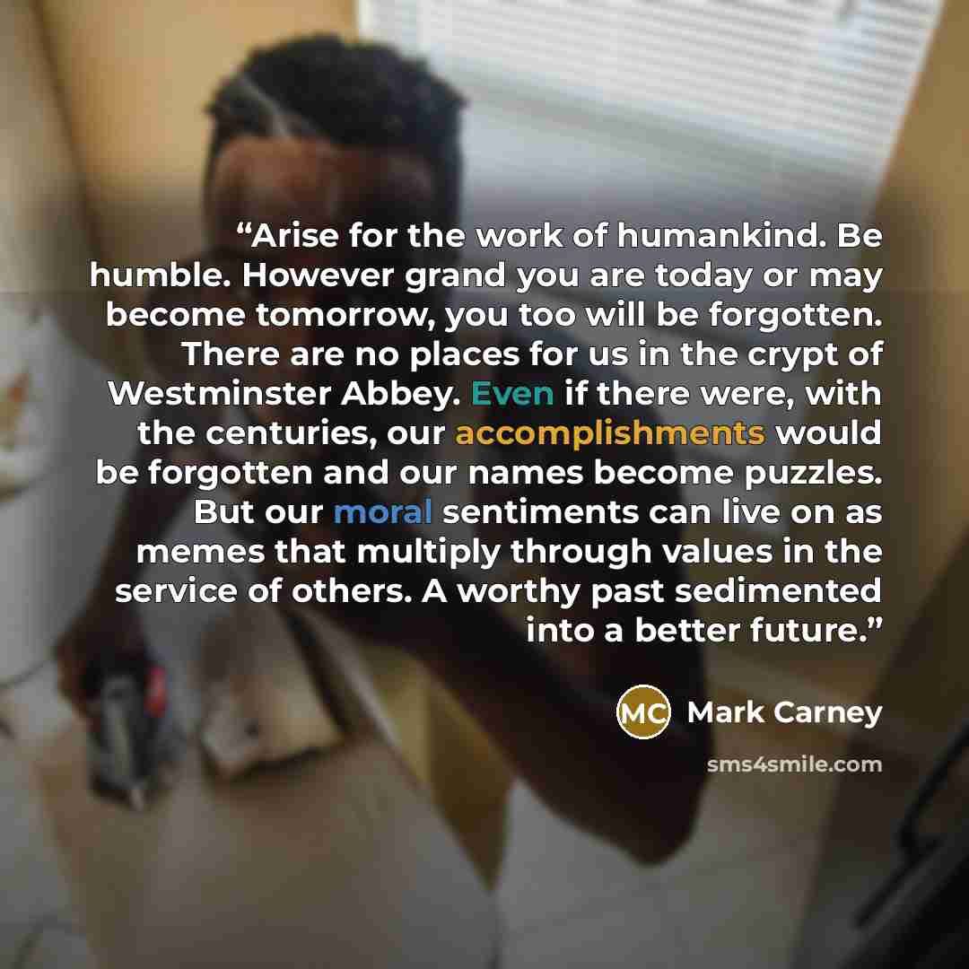 “Arise for the work of humankind. Be humble. However grand you are today or may become tomorrow, you too will be forgotten. There are no places for us in the crypt of Westminster Abbey. Even if there were, with the centuries, our accomplishments would be forgotten and our names become puzzles. But…” quote by Mark Carney