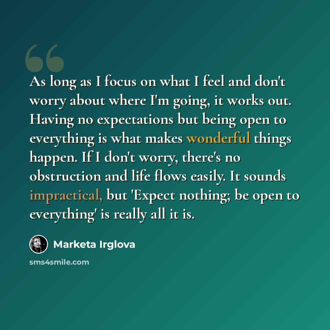 “As long as I focus on what I feel and don't worry about where I'm going, it works out. Having no expectations but being open to everything is what makes wonderful things happen. If I don't worry, there's no obstruction and life flows easily. It sounds impractical, but 'Expect nothing; be open to…” quote by Marketa Irglova