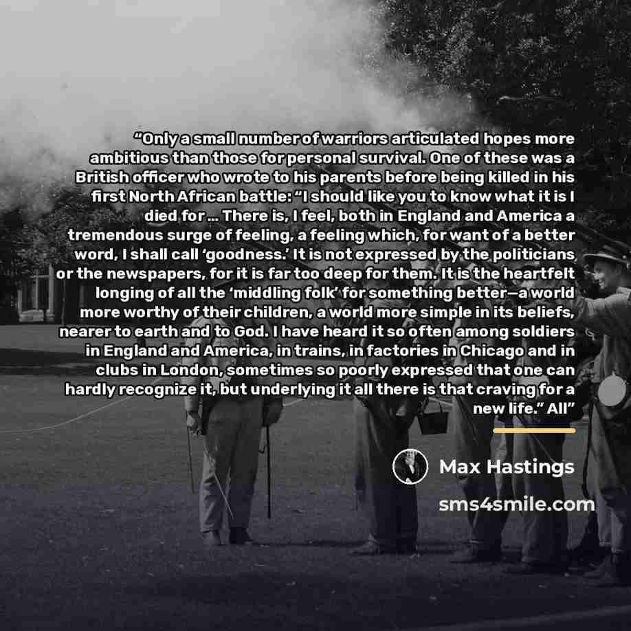 “Only a small number of warriors articulated hopes more ambitious than those for personal survival. One of these was a British officer who wrote to his parents before being killed in his first North African battle: “I should like you to know what it is I died for … There is, I feel, both in England…” quote by Max Hastings