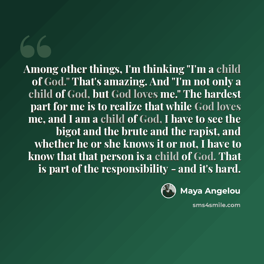 “Among other things, I'm thinking "I'm a child of God." That's amazing. And "I'm not only a child of God, but God loves me." The hardest part for me is to realize that while God loves me, and I am a child of God, I have to see the bigot and the brute and the rapist, and whether he or she knows it…” quote by Maya Angelou