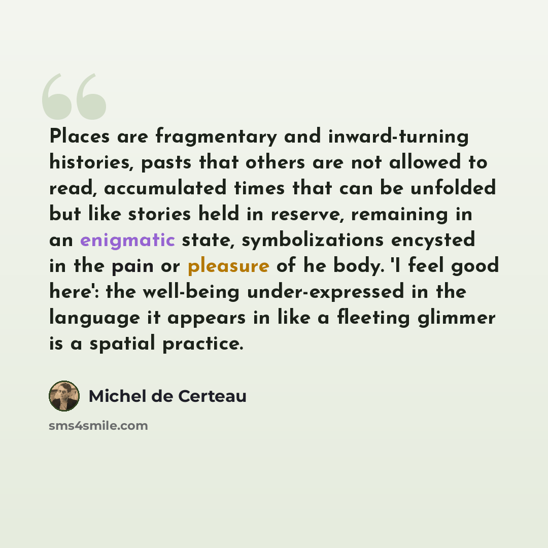 “Places are fragmentary and inward-turning histories, pasts that others are not allowed to read, accumulated times that can be unfolded but like stories held in reserve, remaining in an enigmatic state, symbolizations encysted in the pain or pleasure of he body. 'I feel good here': the well-being…” quote by Michel de Certeau