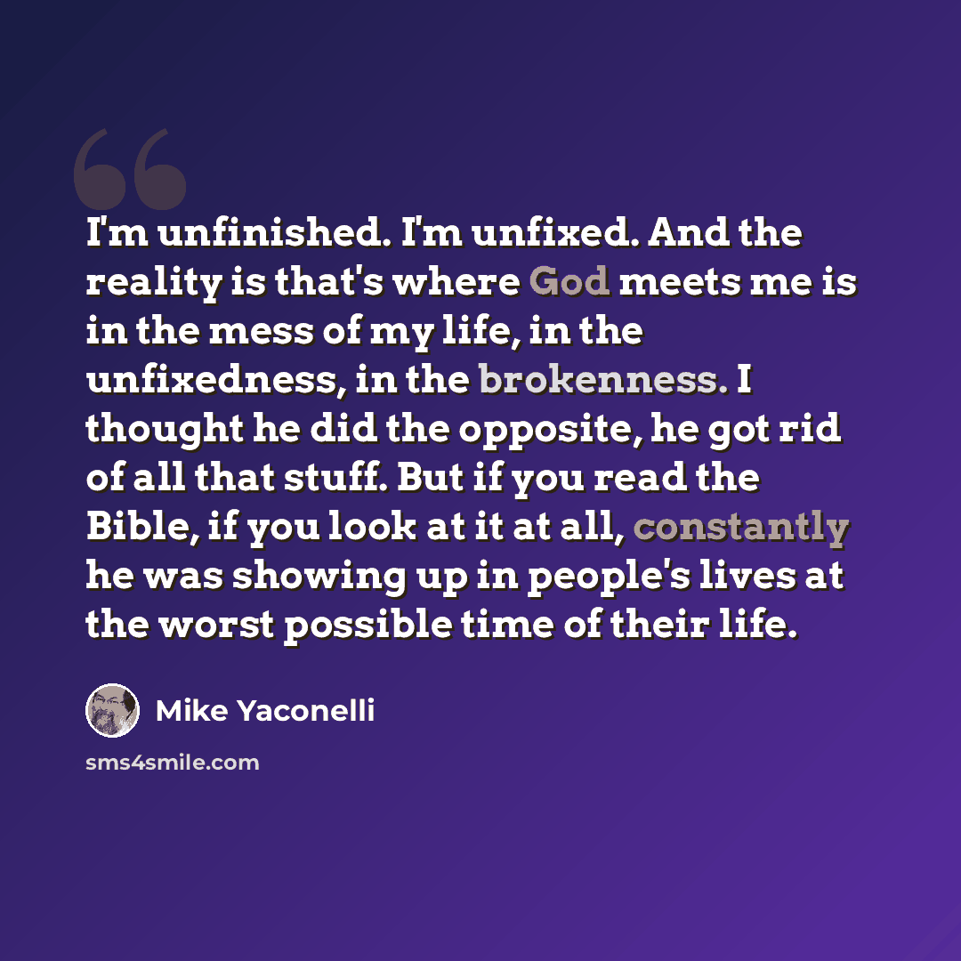 “I'm unfinished. I'm unfixed. And the reality is that's where God meets me is in the mess of my life, in the unfixedness, in the brokenness. I thought he did the opposite, he got rid of all that stuff. But if you read the Bible, if you look at it at all, constantly he was showing up in people's…” quote by Mike Yaconelli