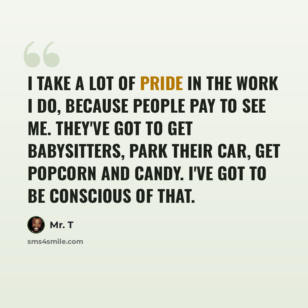 “I take a lot of pride in the work I do, because people pay to see me. They've got to get babysitters, park their car, get popcorn and candy. I've got to be conscious of that.” quote by Mr. T