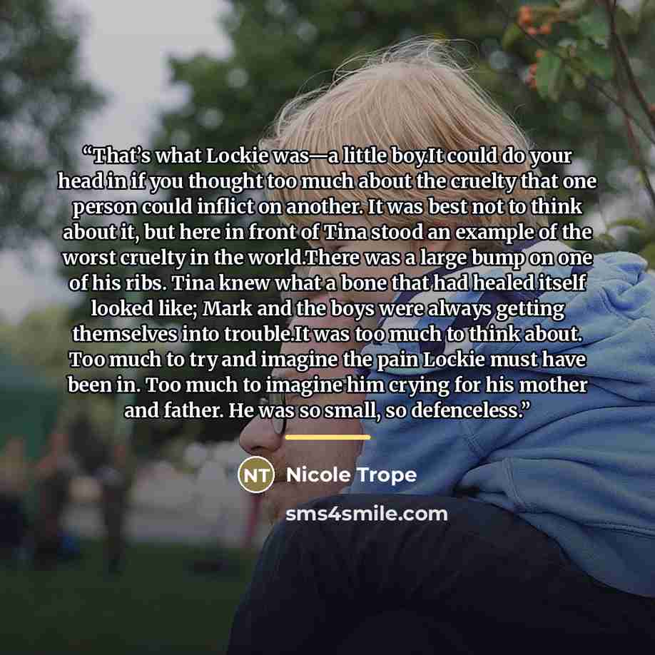 “That’s what Lockie was—a little boy.It could do your head in if you thought too much about the cruelty that one person could inflict on another. It was best not to think about it, but here in front of Tina stood an example of the worst cruelty in the world.There was a large bump on one of his…” quote by Nicole Trope