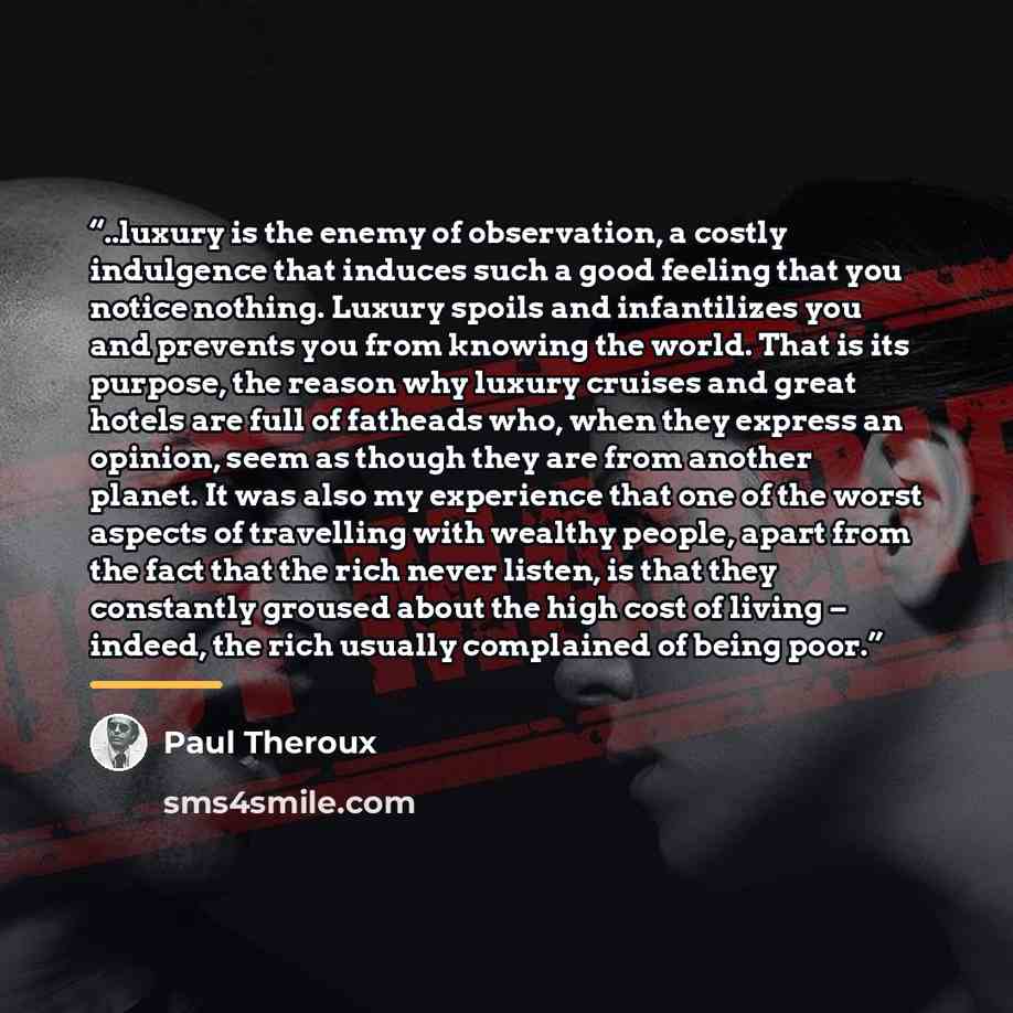 “..luxury is the enemy of observation, a costly indulgence that induces such a good feeling that you notice nothing. Luxury spoils and infantilizes you and prevents you from knowing the world. That is its purpose, the reason why luxury cruises and great hotels are full of fatheads who, when they…” quote by Paul Theroux