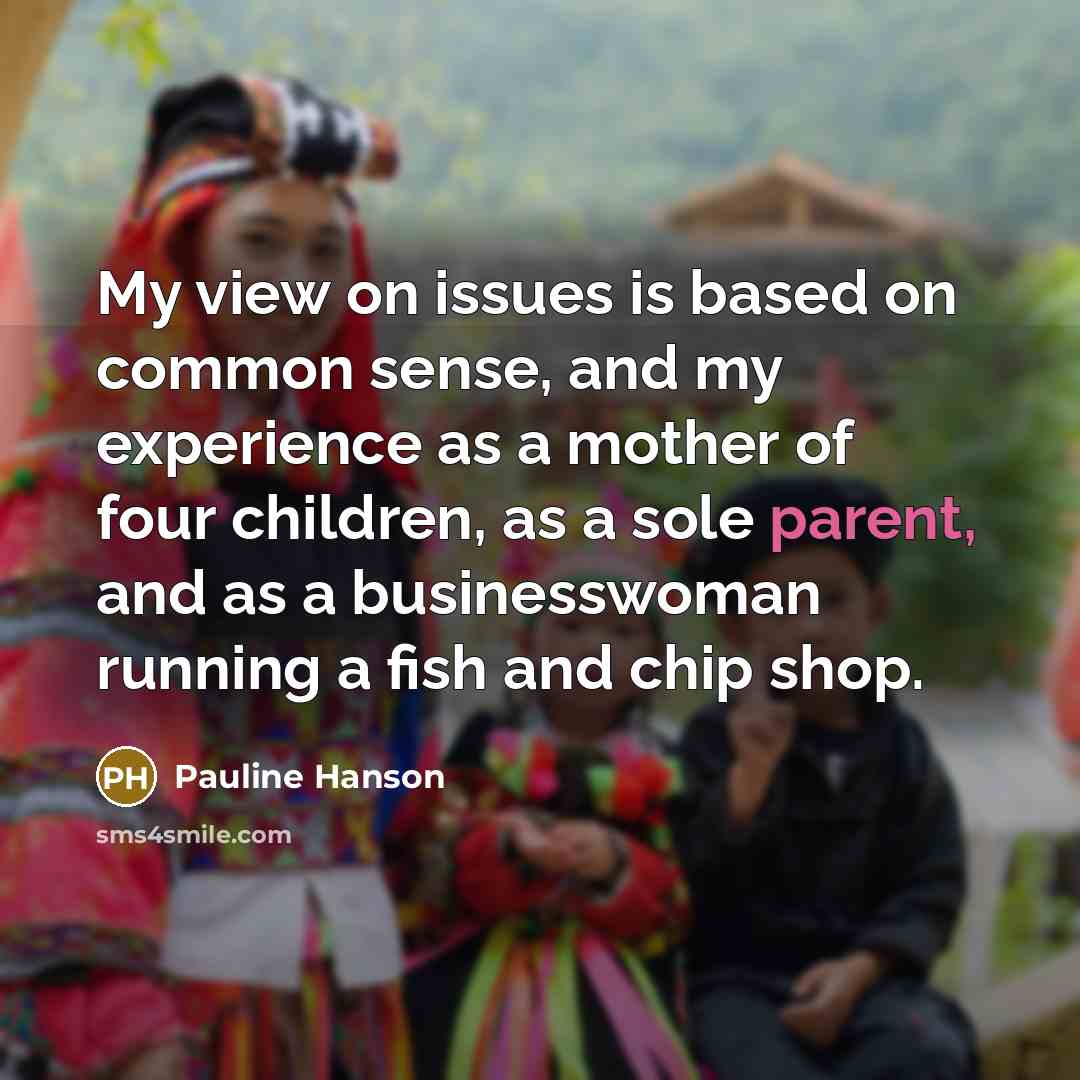 “My view on issues is based on common sense, and my experience as a mother of four children, as a sole parent, and as a businesswoman running a fish and chip shop.” quote by Pauline Hanson