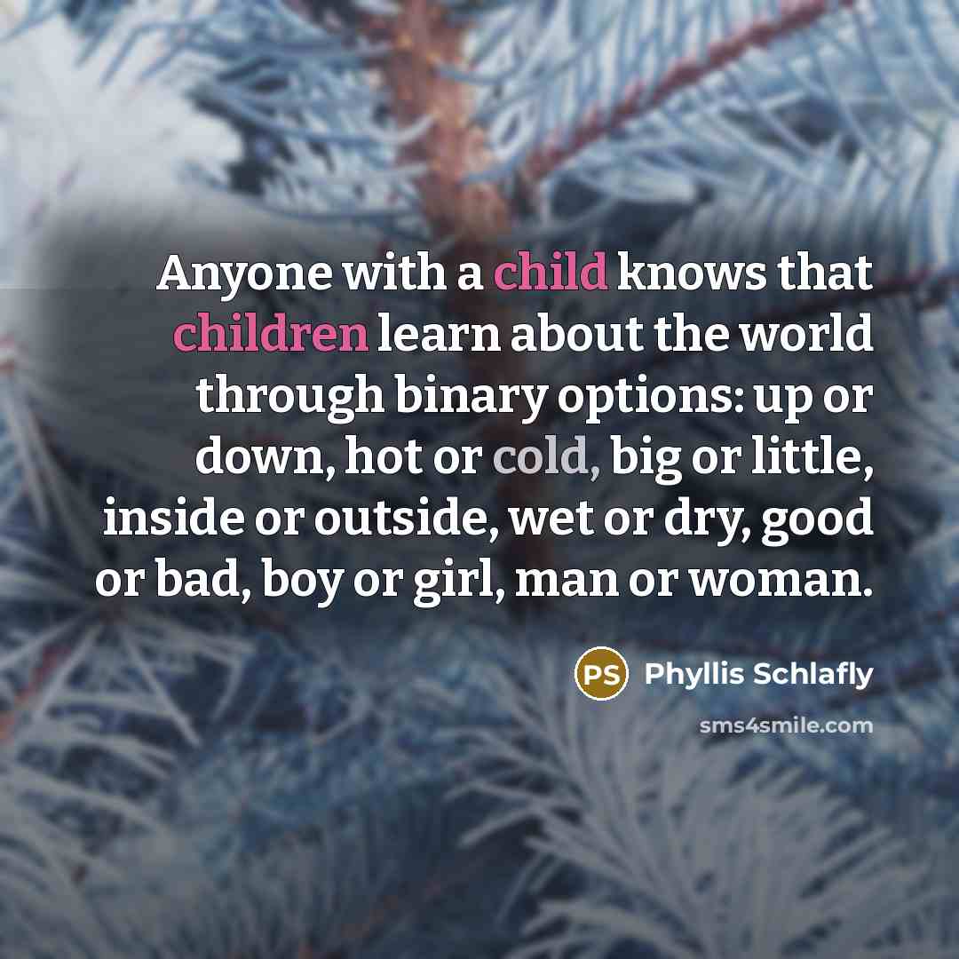 “Anyone with a child knows that children learn about the world through binary options: up or down, hot or cold, big or little, inside or outside, wet or dry, good or bad, boy or girl, man or woman.” quote by Phyllis Schlafly