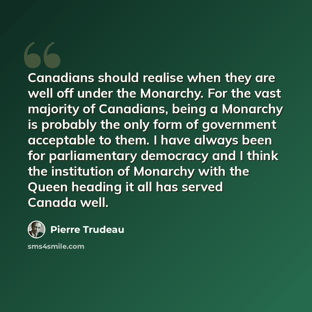 “Canadians should realise when they are well off under the Monarchy. For the vast majority of Canadians, being a Monarchy is probably the only form of government acceptable to them. I have always been for parliamentary democracy and I think the institution of Monarchy with the Queen heading it all…” quote by Pierre Trudeau