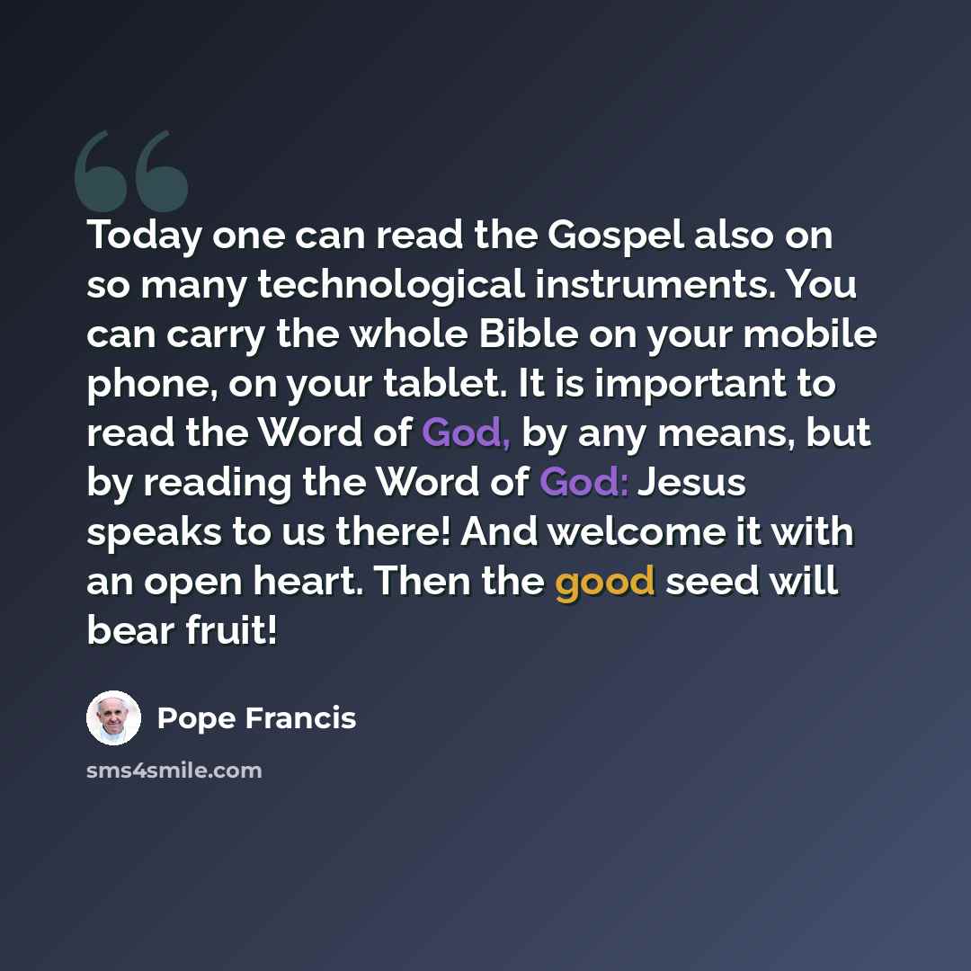 “Today one can read the Gospel also on so many technological instruments. You can carry the whole Bible on your mobile phone, on your tablet. It is important to read the Word of God, by any means, but by reading the Word of God: Jesus speaks to us there! And welcome it with an open heart. Then the…” quote by Pope Francis