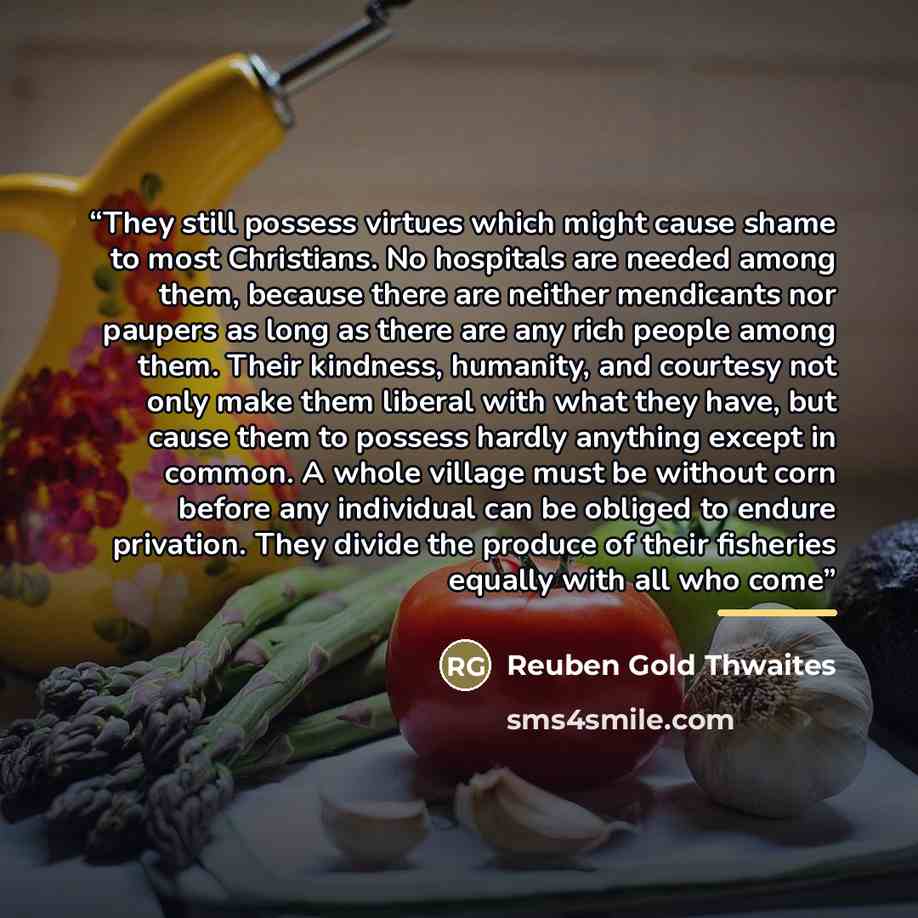 “They still possess virtues which might cause shame to most Christians. No hospitals are needed among them, because there are neither mendicants nor paupers as long as there are any rich people among them. Their kindness, humanity, and courtesy not only make them liberal with what they have, but…” quote by Reuben Gold Thwaites