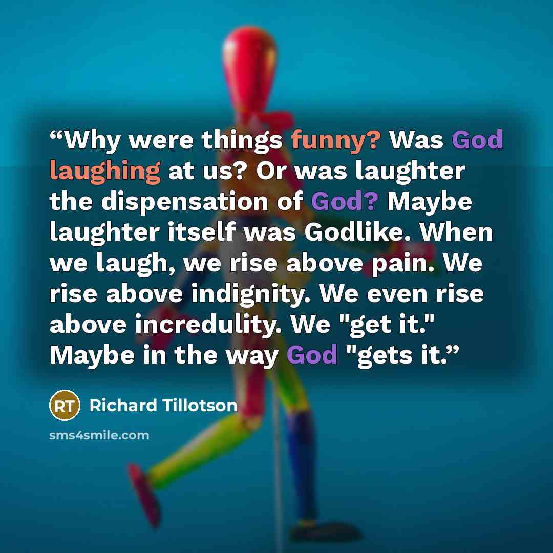“Why were things funny? Was God laughing at us? Or was laughter the dispensation of God? Maybe laughter itself was Godlike. When we laugh, we rise above pain. We rise above indignity. We even rise above incredulity. We "get it." Maybe in the way God "gets it.” quote by Richard Tillotson