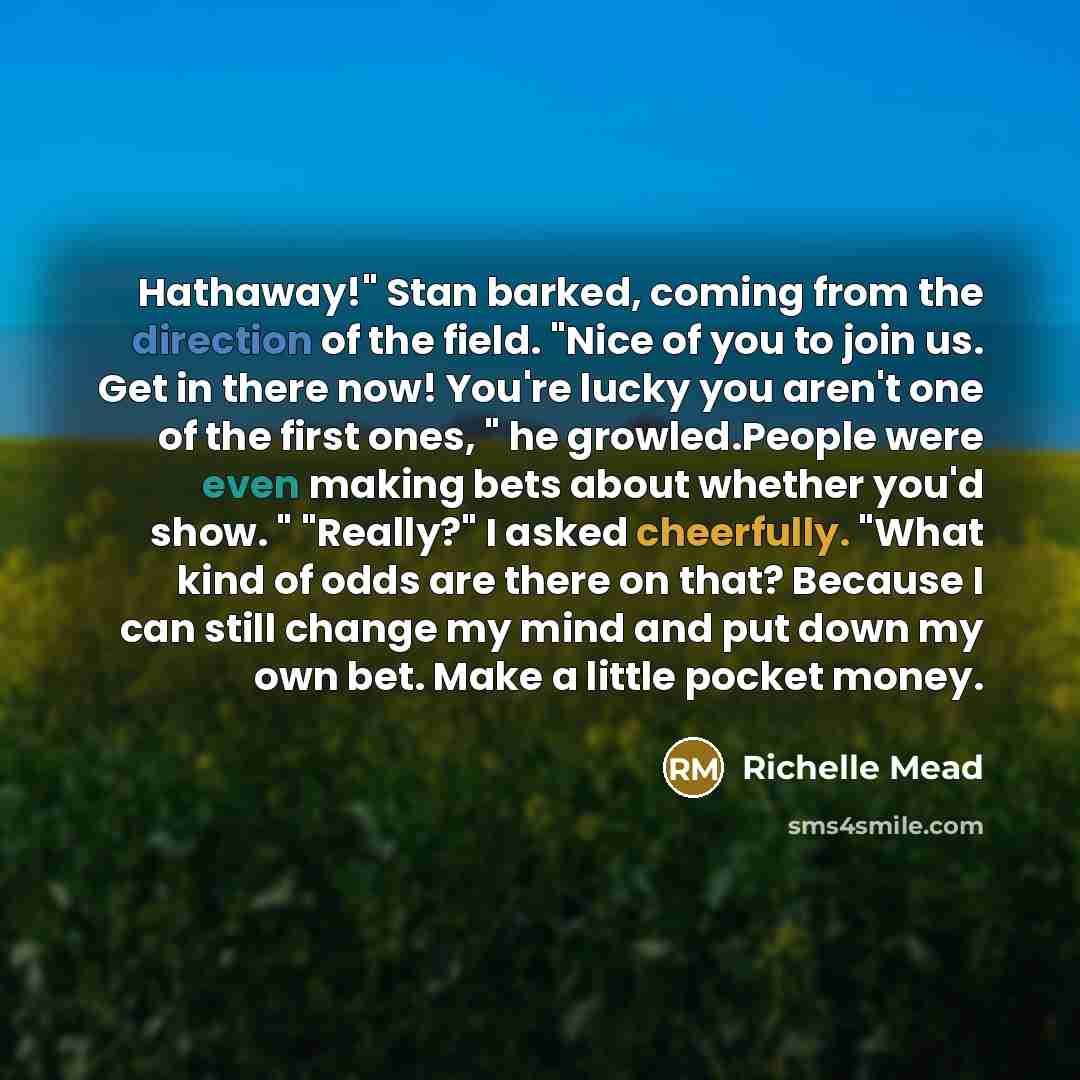 “Hathaway!" Stan barked, coming from the direction of the field. "Nice of you to join us. Get in there now! You're lucky you aren't one of the first ones, " he growled.People were even making bets about whether you'd show. " "Really?" I asked cheerfully. "What kind of odds are there on that?…” quote by Richelle Mead