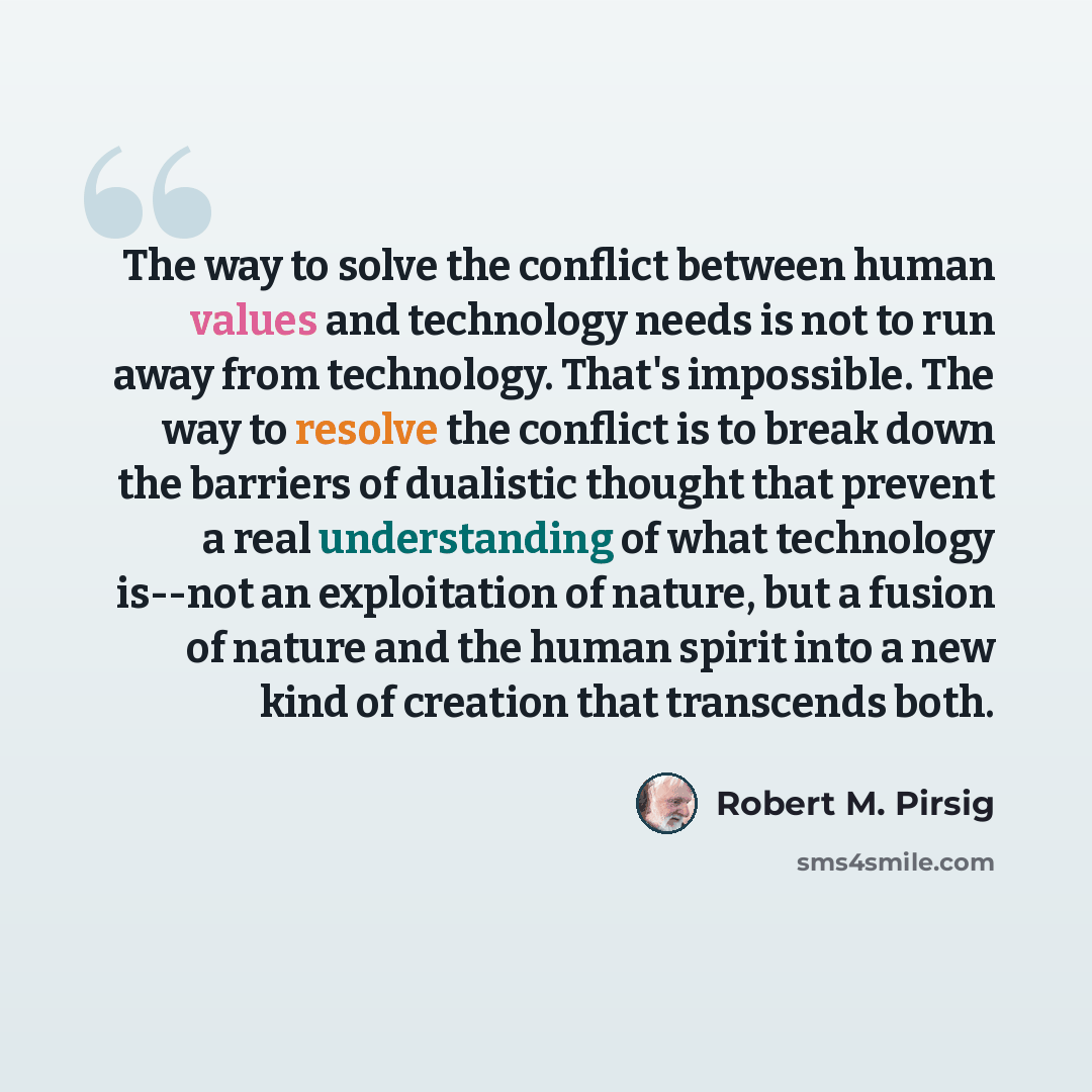 “The way to solve the conflict between human values and technology needs is not to run away from technology. That's impossible. The way to resolve the conflict is to break down the barriers of dualistic thought that prevent a real understanding of what technology is--not an exploitation of nature…” quote by Robert M. Pirsig