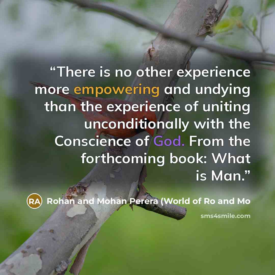 “There is no other experience more empowering and undying than the experience of uniting unconditionally with the Conscience of God. From the forthcoming book: What is Man.” quote by Rohan and Mohan Perera (World of Ro and Mo