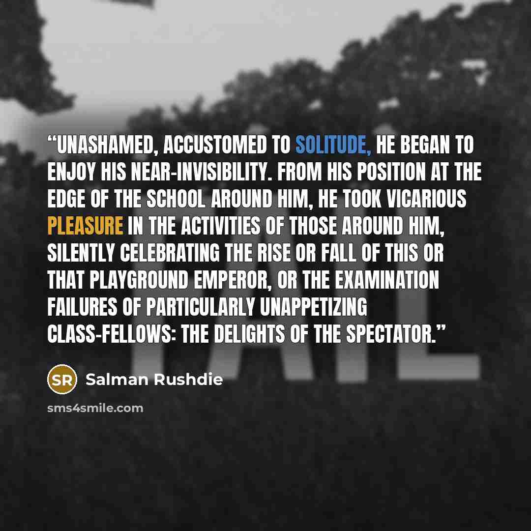 “Unashamed, accustomed to solitude, he began to enjoy his near-invisibility. From his position at the edge of the school around him, he took vicarious pleasure in the activities of those around him, silently celebrating the rise or fall of this or that playground emperor, or the examination…” quote by Salman Rushdie