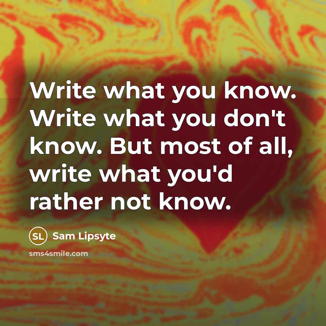 “Write what you know. Write what you don't know. But most of all, write what you'd rather not know.” quote by Sam Lipsyte