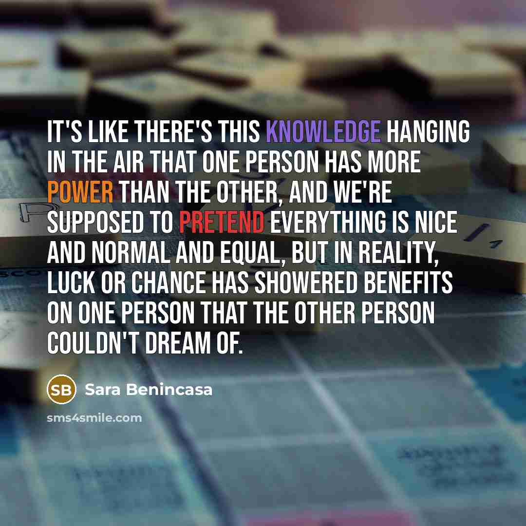 “It's like there's this knowledge hanging in the air that one person has more power than the other, and we're supposed to pretend everything is nice and normal and equal, but in reality, luck or chance has showered benefits on one person that the other person couldn't dream of.” quote by Sara Benincasa
