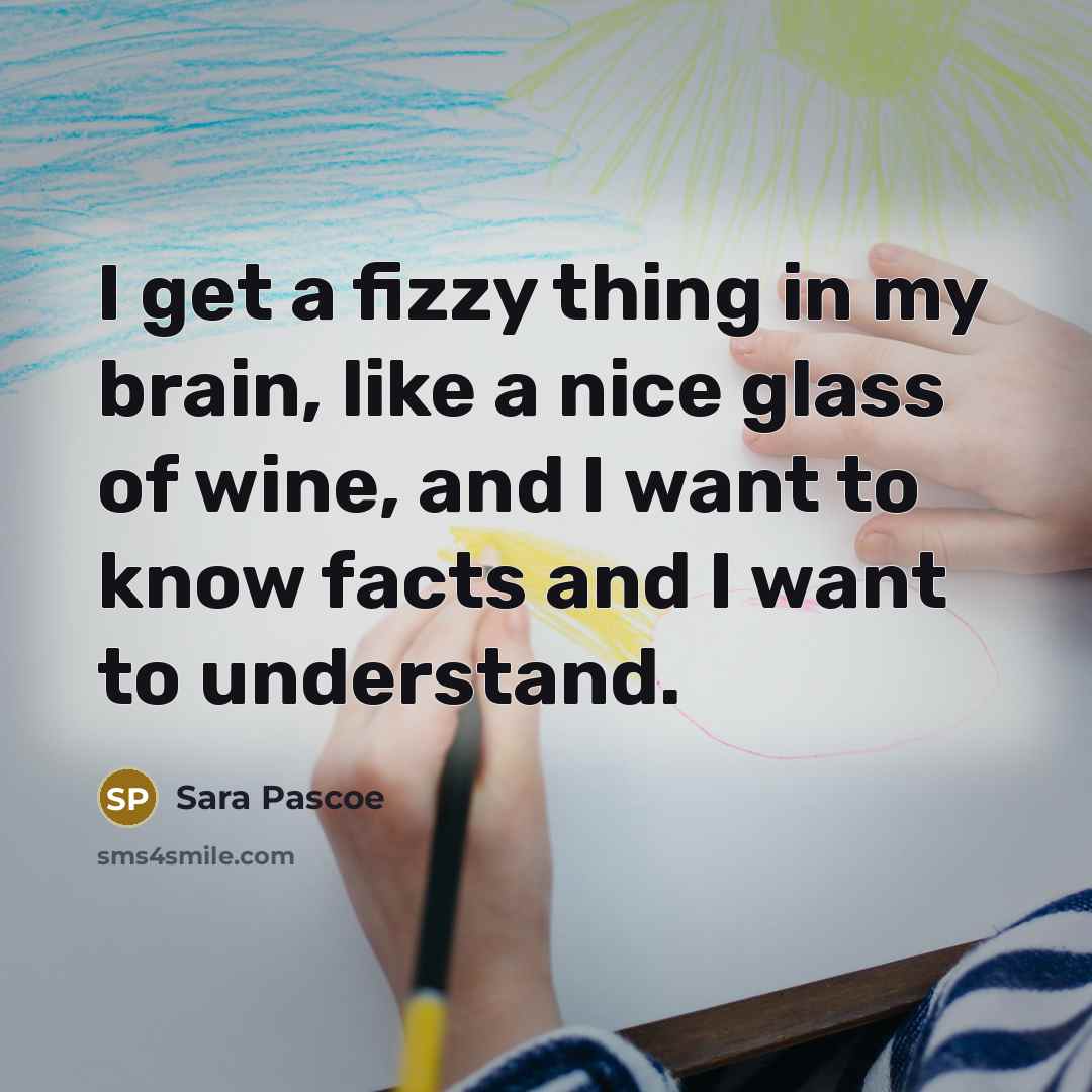 “I get a fizzy thing in my brain, like a nice glass of wine, and I want to know facts and I want to understand.” quote by Sara Pascoe