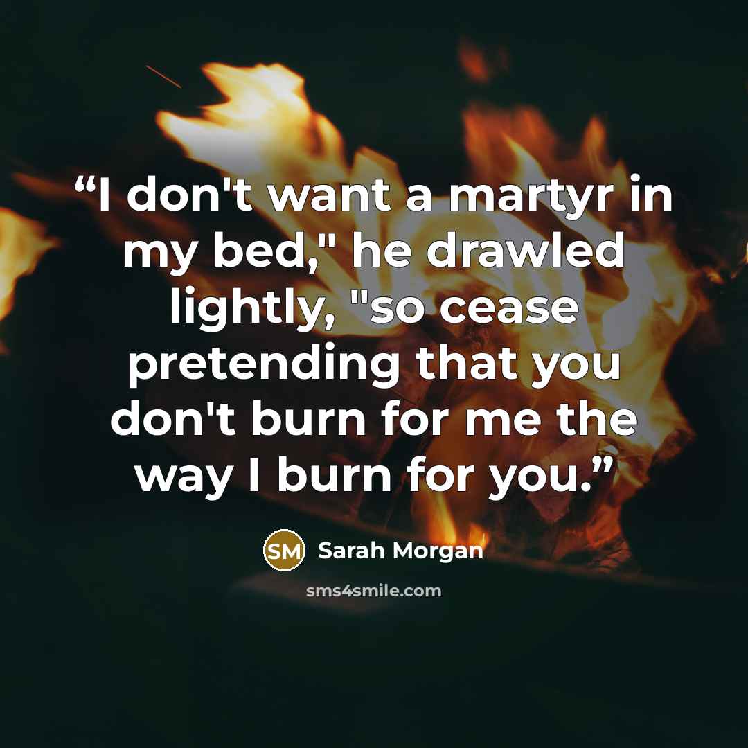“I don't want a martyr in my bed," he drawled lightly, "so cease pretending that you don't burn for me the way I burn for you.” quote by Sarah Morgan