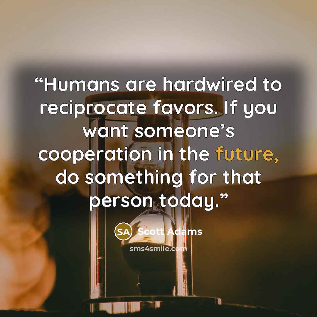“Humans are hardwired to reciprocate favors. If you want someone’s cooperation in the future, do something for that person today.” quote by Scott Adams