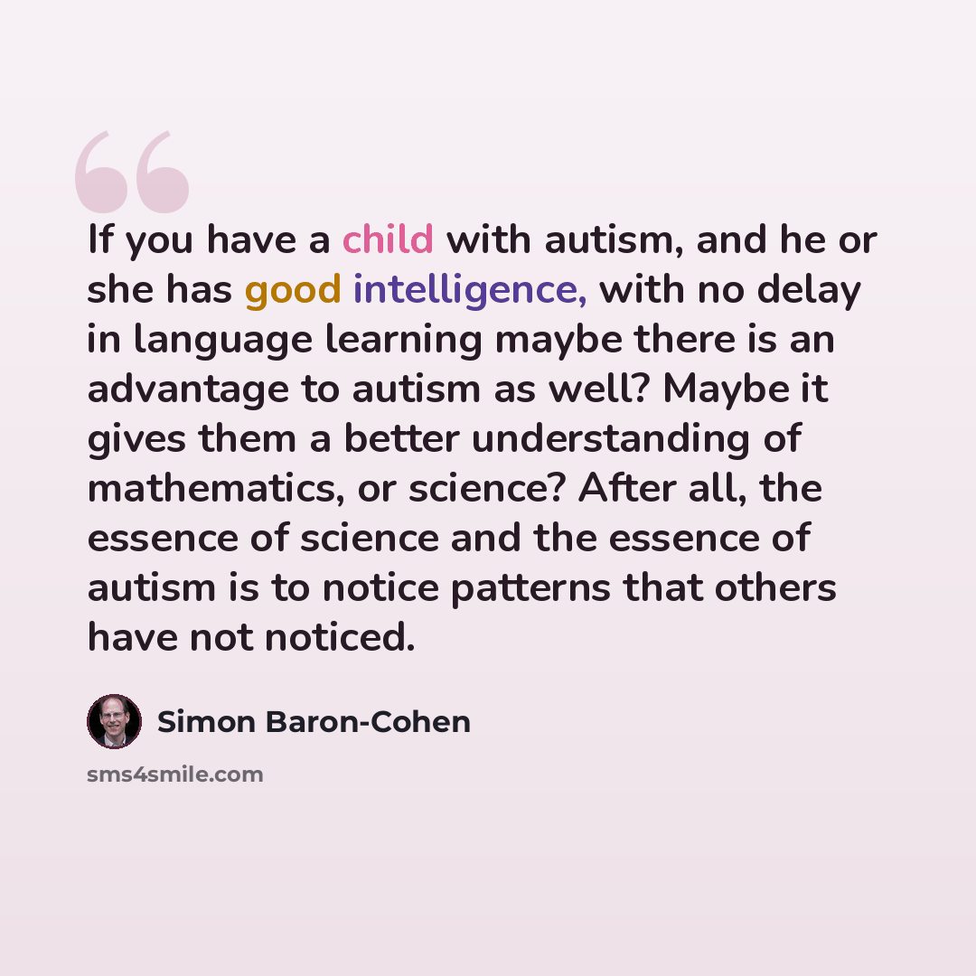 “If you have a child with autism, and he or she has good intelligence, with no delay in language learning maybe there is an advantage to autism as well? Maybe it gives them a better understanding of mathematics, or science? After all, the essence of science and the essence of autism is to notice…” quote by Simon Baron-Cohen