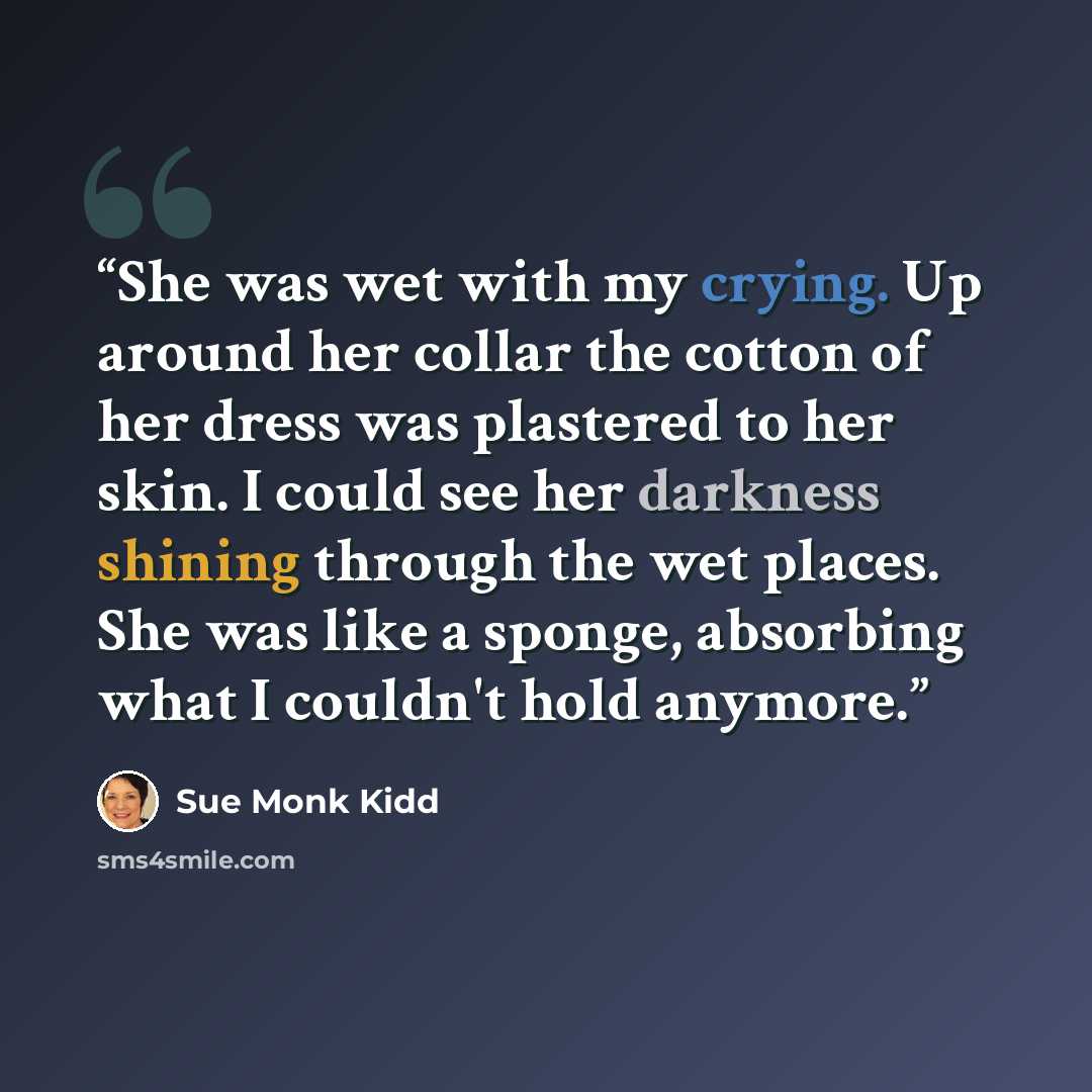 “She was wet with my crying. Up around her collar the cotton of her dress was plastered to her skin. I could see her darkness shining through the wet places. She was like a sponge, absorbing what I couldn't hold anymore.” quote by Sue Monk Kidd